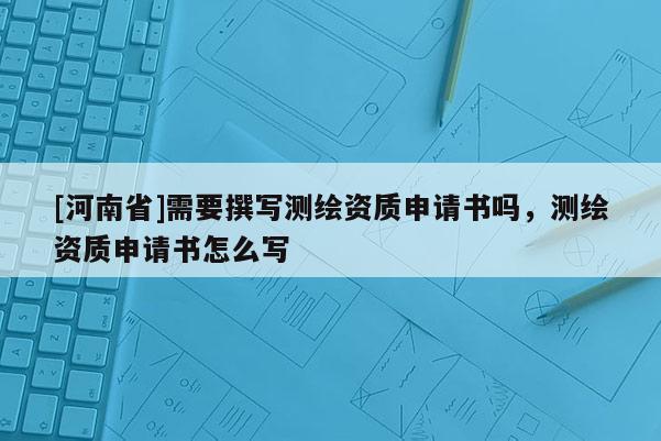 [河南省]需要撰寫測繪資質申請書嗎，測繪資質申請書怎么寫