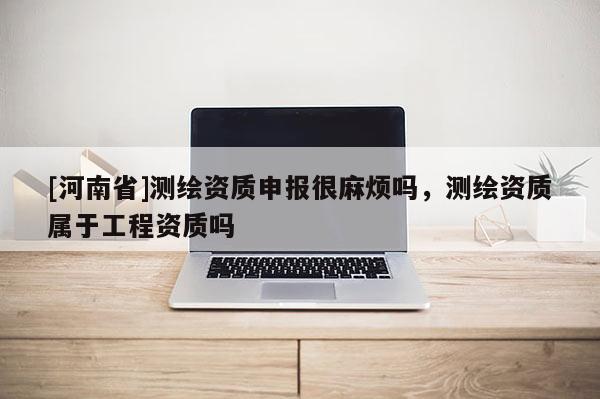 [河南省]測繪資質(zhì)申報很麻煩嗎，測繪資質(zhì)屬于工程資質(zhì)嗎