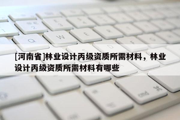 [河南省]林業(yè)設(shè)計(jì)丙級資質(zhì)所需材料，林業(yè)設(shè)計(jì)丙級資質(zhì)所需材料有哪些
