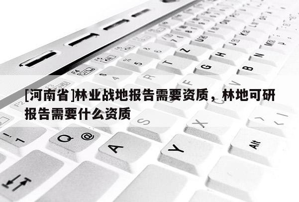[河南省]林業(yè)戰(zhàn)地報告需要資質(zhì)，林地可研報告需要什么資質(zhì)