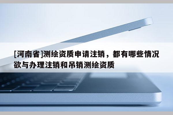 [河南省]測(cè)繪資質(zhì)申請(qǐng)注銷，都有哪些情況欲與辦理注銷和吊銷測(cè)繪資質(zhì)