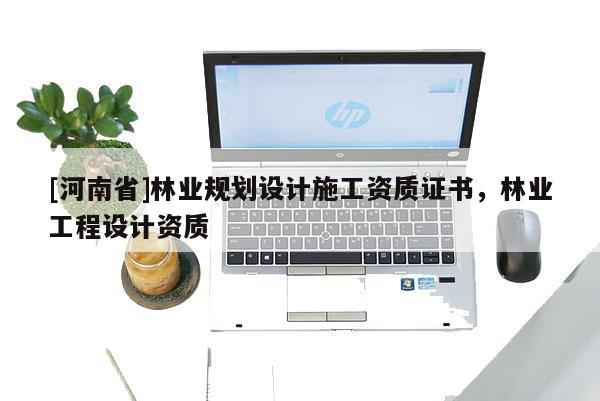 [河南省]林業(yè)規(guī)劃設(shè)計(jì)施工資質(zhì)證書，林業(yè)工程設(shè)計(jì)資質(zhì)