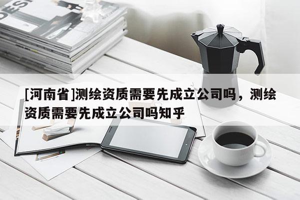 [河南省]測繪資質需要先成立公司嗎，測繪資質需要先成立公司嗎知乎