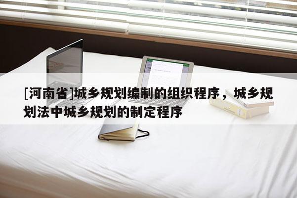 [河南省]城鄉(xiāng)規(guī)劃編制的組織程序，城鄉(xiāng)規(guī)劃法中城鄉(xiāng)規(guī)劃的制定程序