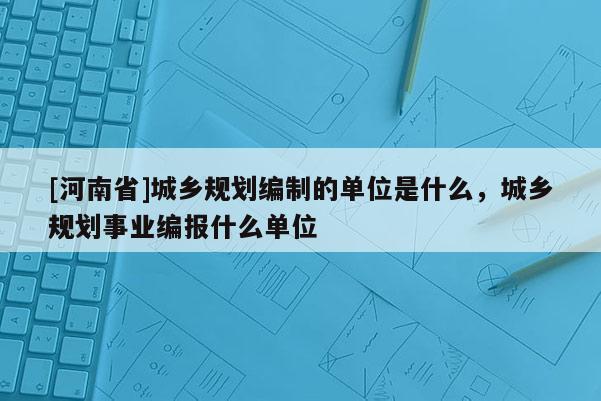 [河南省]城鄉規劃編制的單位是什么，城鄉規劃事業編報什么單位