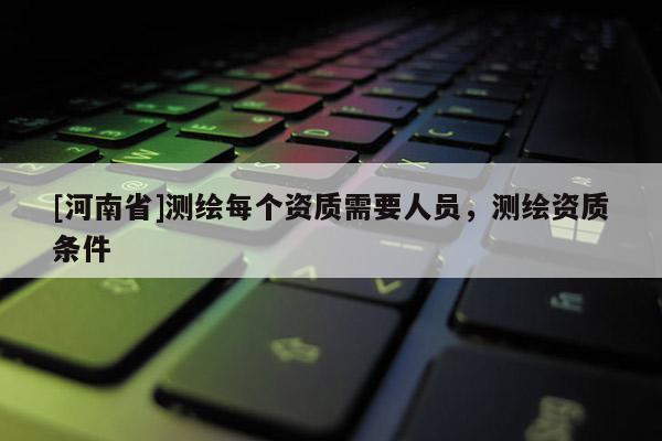 [河南省]測繪每個資質需要人員，測繪資質條件