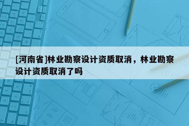 [河南省]林業(yè)勘察設(shè)計(jì)資質(zhì)取消，林業(yè)勘察設(shè)計(jì)資質(zhì)取消了嗎