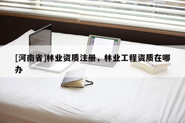 [河南省]林業(yè)資質(zhì)注冊(cè)，林業(yè)工程資質(zhì)在哪辦