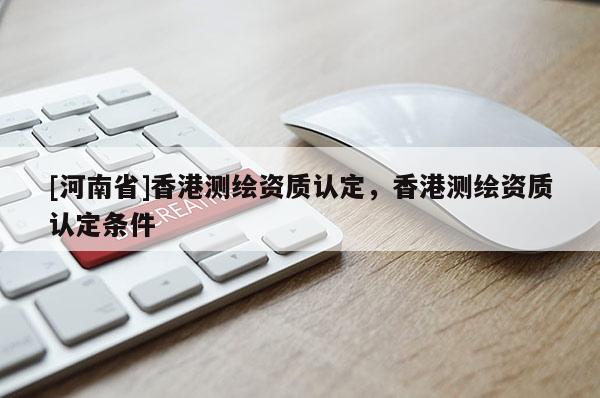 [河南省]香港測(cè)繪資質(zhì)認(rèn)定，香港測(cè)繪資質(zhì)認(rèn)定條件