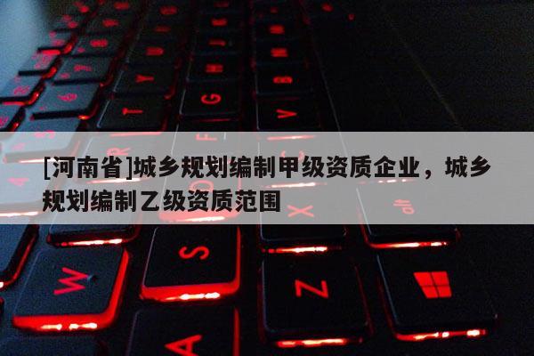 [河南省]城鄉規劃編制甲級資質企業，城鄉規劃編制乙級資質范圍