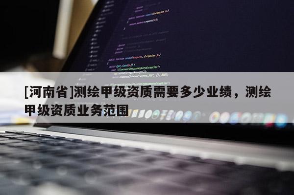 [河南省]測繪甲級資質需要多少業(yè)績，測繪甲級資質業(yè)務范圍