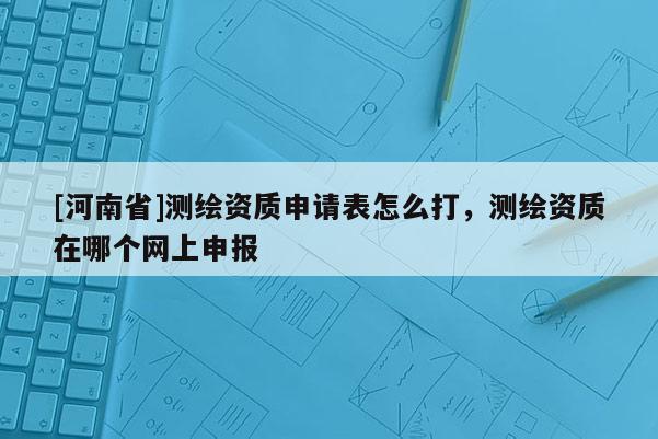[河南省]測繪資質申請表怎么打，測繪資質在哪個網(wǎng)上申報