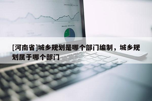 [河南省]城鄉規劃是哪個部門編制，城鄉規劃屬于哪個部門