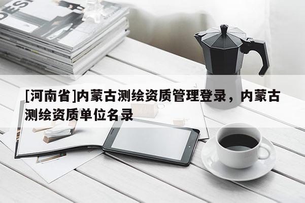[河南省]內(nèi)蒙古測繪資質(zhì)管理登錄，內(nèi)蒙古測繪資質(zhì)單位名錄
