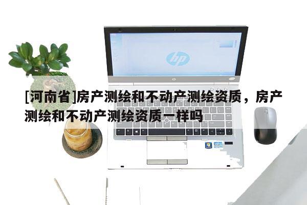 [河南省]房產測繪和不動產測繪資質，房產測繪和不動產測繪資質一樣嗎