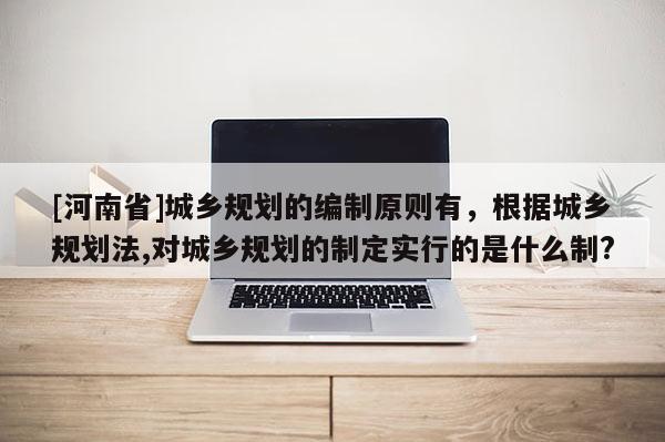 [河南省]城鄉規劃的編制原則有，根據城鄉規劃法,對城鄉規劃的制定實行的是什么制?