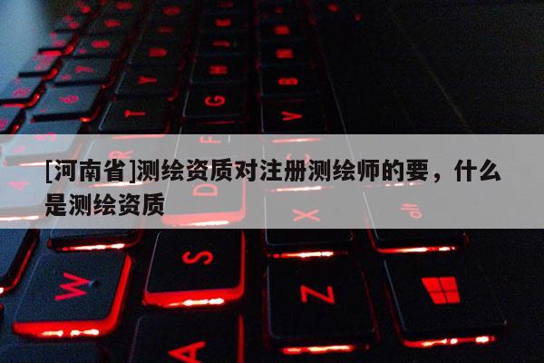 [河南省]測繪資質對注冊測繪師的要，什么是測繪資質