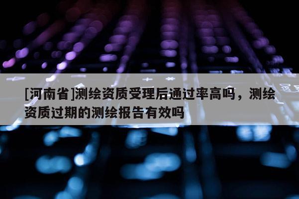 [河南省]測繪資質(zhì)受理后通過率高嗎，測繪資質(zhì)過期的測繪報告有效嗎