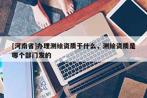 [河南省]辦理測(cè)繪資質(zhì)干什么，測(cè)繪資質(zhì)是哪個(gè)部門發(fā)的