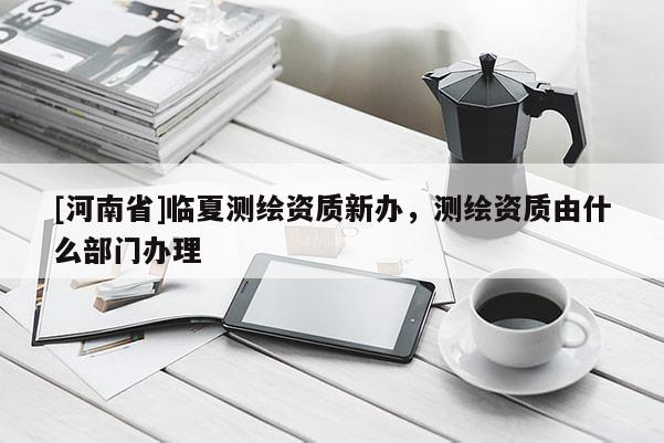 [河南省]臨夏測繪資質新辦，測繪資質由什么部門辦理