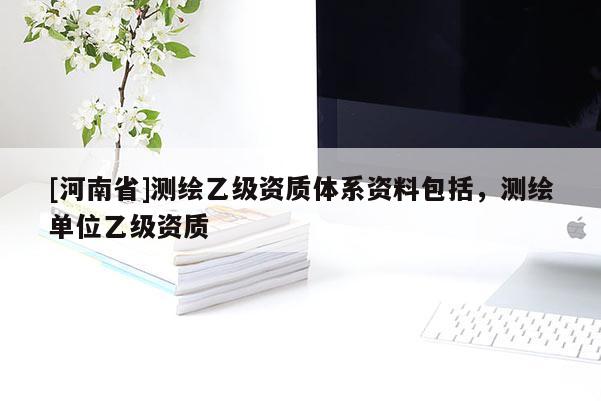 [河南省]測繪乙級資質體系資料包括，測繪單位乙級資質