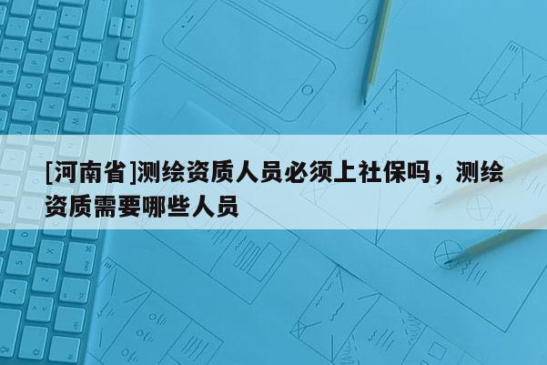 [河南省]測繪資質(zhì)人員必須上社保嗎，測繪資質(zhì)需要哪些人員