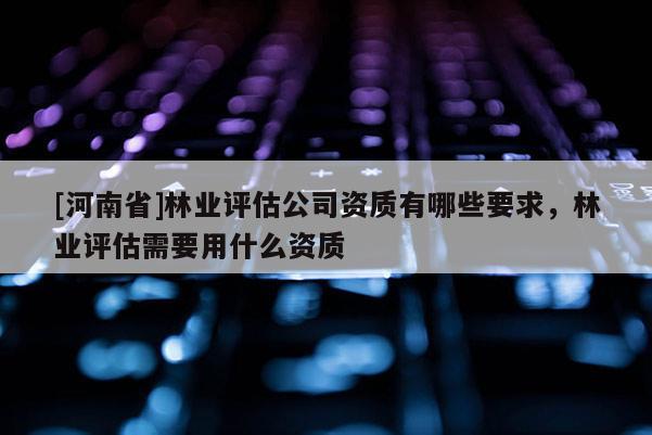 [河南省]林業評估公司資質有哪些要求，林業評估需要用什么資質