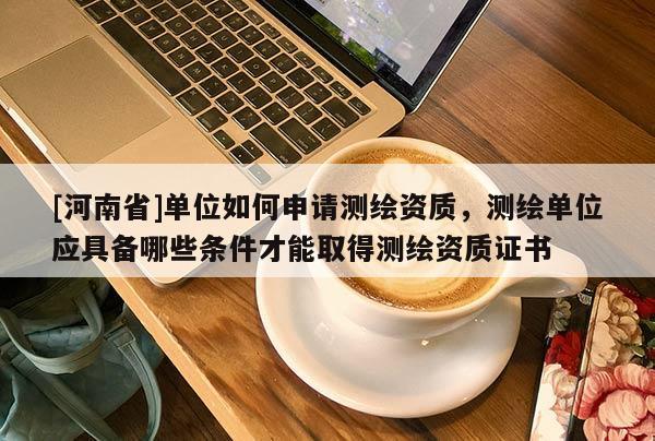 [河南省]單位如何申請測繪資質(zhì)，測繪單位應具備哪些條件才能取得測繪資質(zhì)證書