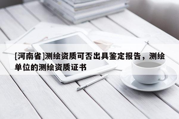 [河南省]測繪資質可否出具鑒定報告，測繪單位的測繪資質證書