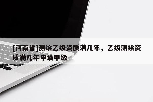[河南省]測繪乙級資質滿幾年，乙級測繪資質滿幾年申請甲級