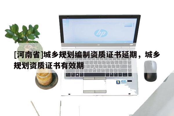 [河南省]城鄉規劃編制資質證書延期，城鄉規劃資質證書有效期