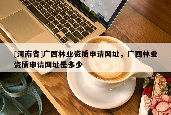 [河南省]廣西林業資質申請網址，廣西林業資質申請網址是多少