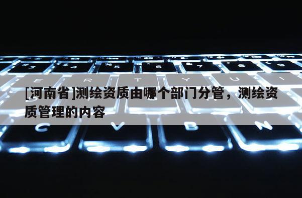 [河南省]測繪資質由哪個部門分管，測繪資質管理的內容