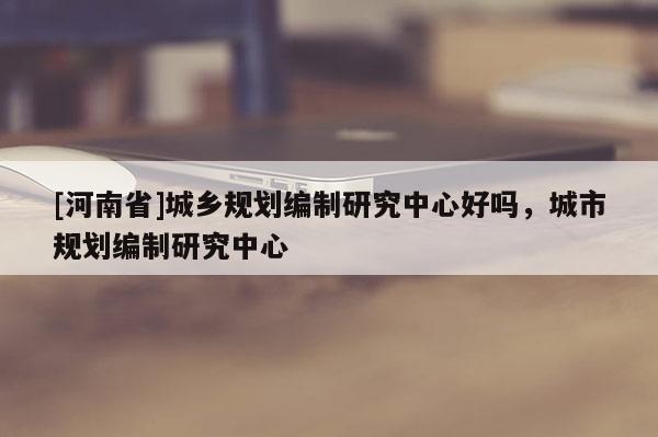 [河南省]城鄉(xiāng)規(guī)劃編制研究中心好嗎，城市規(guī)劃編制研究中心