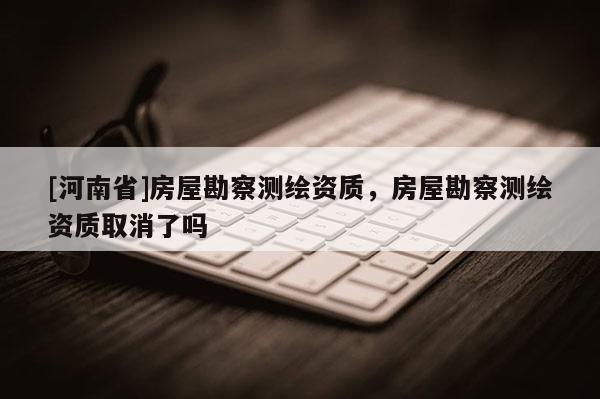 [河南省]房屋勘察測繪資質，房屋勘察測繪資質取消了嗎