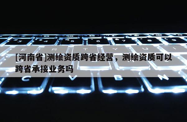 [河南省]測繪資質跨省經營，測繪資質可以跨省承接業務嗎