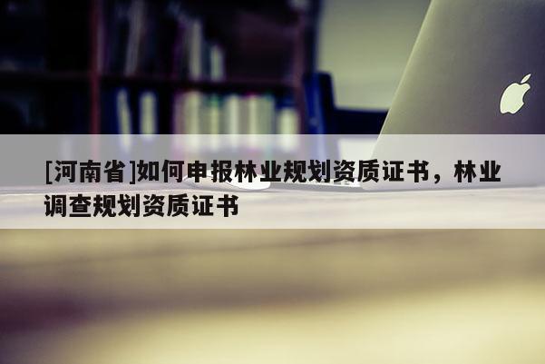 [河南省]如何申報林業規劃資質證書，林業調查規劃資質證書