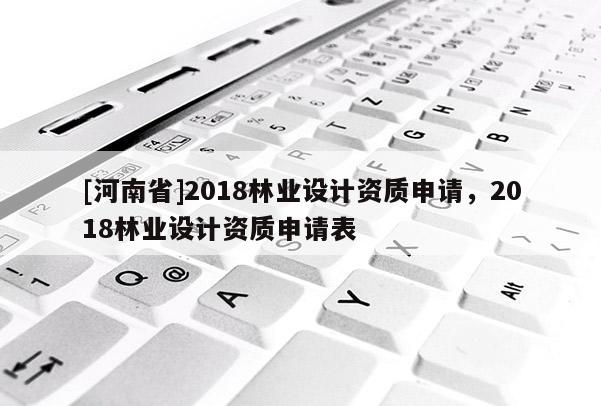 [河南省]2018林業設計資質申請，2018林業設計資質申請表