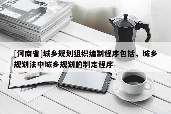 [河南省]城鄉規劃組織編制程序包括，城鄉規劃法中城鄉規劃的制定程序