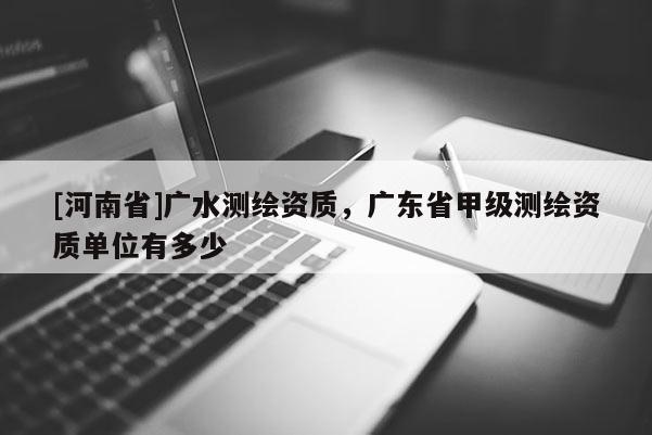 [河南省]廣水測繪資質，廣東省甲級測繪資質單位有多少