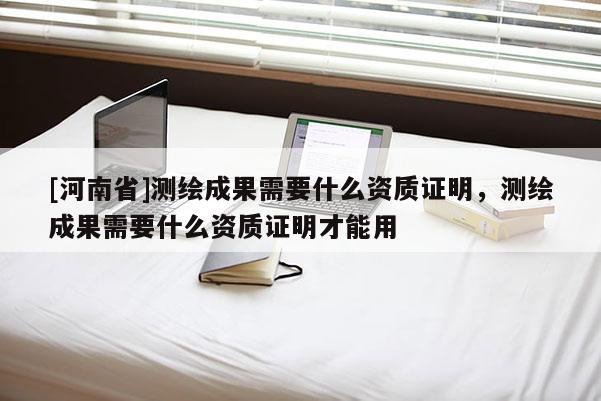 [河南省]測繪成果需要什么資質證明，測繪成果需要什么資質證明才能用