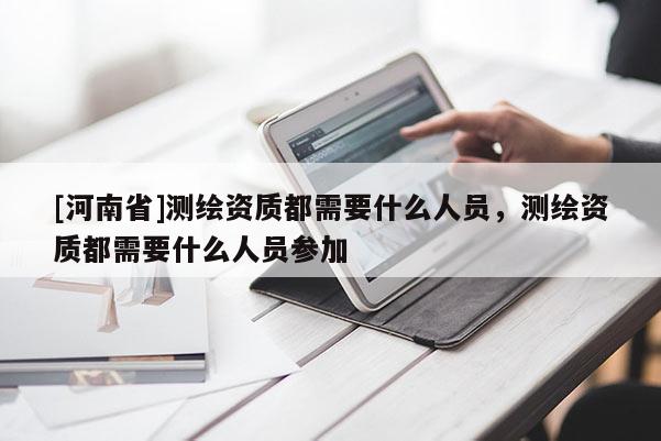 [河南省]測繪資質都需要什么人員，測繪資質都需要什么人員參加
