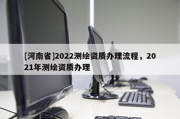 [河南省]2022測繪資質辦理流程，2021年測繪資質辦理