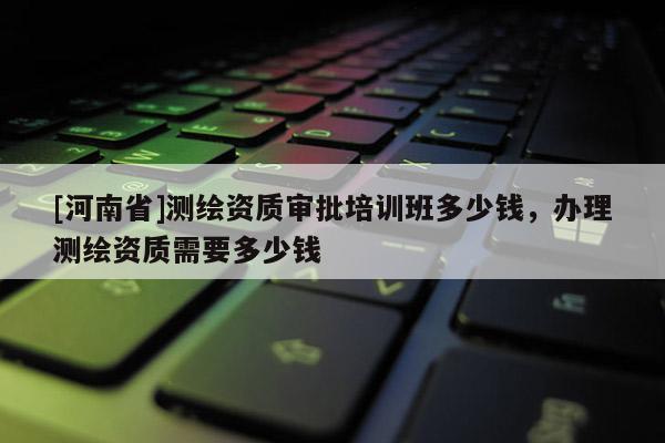 [河南省]測繪資質審批培訓班多少錢，辦理測繪資質需要多少錢