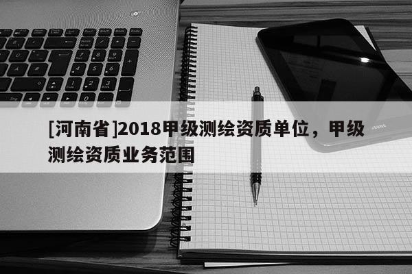 [河南省]2018甲級測繪資質(zhì)單位，甲級測繪資質(zhì)業(yè)務范圍