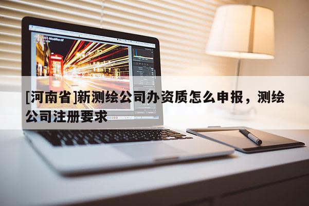 [河南省]新測繪公司辦資質怎么申報，測繪公司注冊要求