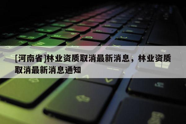 [河南省]林業資質取消最新消息，林業資質取消最新消息通知