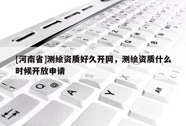 [河南省]測繪資質(zhì)好久開網(wǎng)，測繪資質(zhì)什么時候開放申請