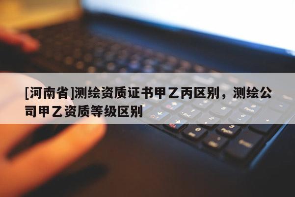 [河南省]測繪資質(zhì)證書甲乙丙區(qū)別，測繪公司甲乙資質(zhì)等級區(qū)別