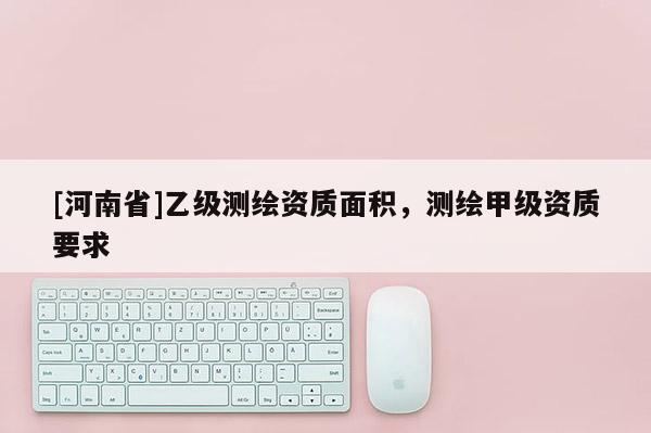 [河南省]乙級測繪資質面積，測繪甲級資質要求